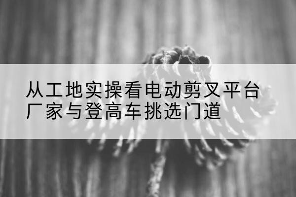 乌鲁木齐电动剪叉升降平台厂家-从工地实操看电动剪叉平台厂家与登高车挑选门道