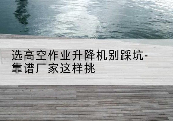 乌鲁木齐剪叉式升降机厂家-选高空作业升降机别踩坑-靠谱厂家这样挑