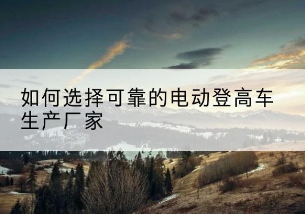 乌鲁木齐电动登高车厂家-如何选择可靠的电动登高车生产厂家