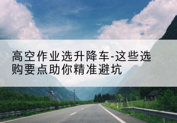 乌鲁木齐升降车厂家-高空作业选升降车-这些选购要点助你*避坑