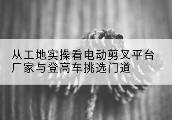 乌鲁木齐电动剪叉升降平台厂家-从工地实操看电动剪叉平台厂家与登高车挑选门道