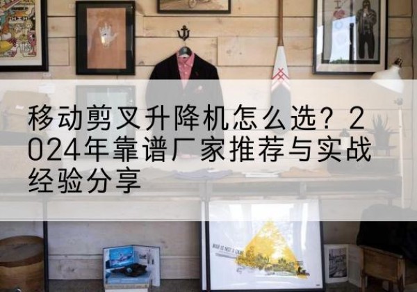 乌鲁木齐升降平台厂家推荐-移动剪叉升降机怎么选？2024年靠谱厂家推荐与实战经验分享